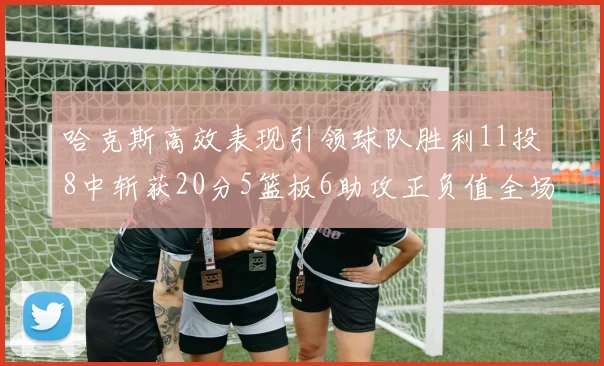 哈克斯高效表现引领球队胜利11投8中斩获20分5篮板6助攻正负值全场最佳