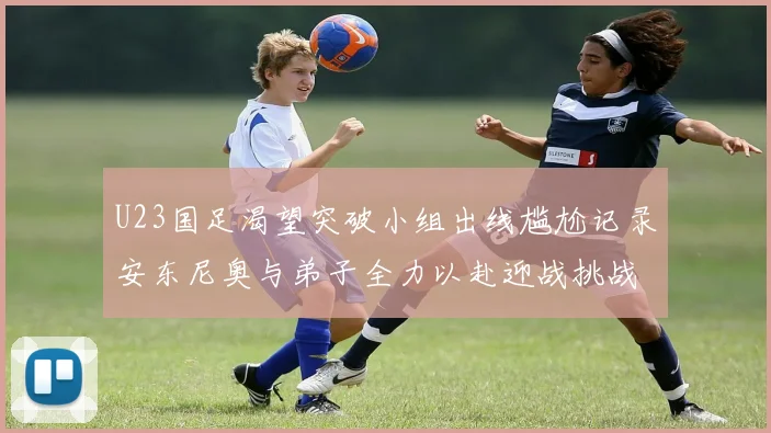 U23国足渴望突破小组出线尴尬记录安东尼奥与弟子全力以赴迎战挑战