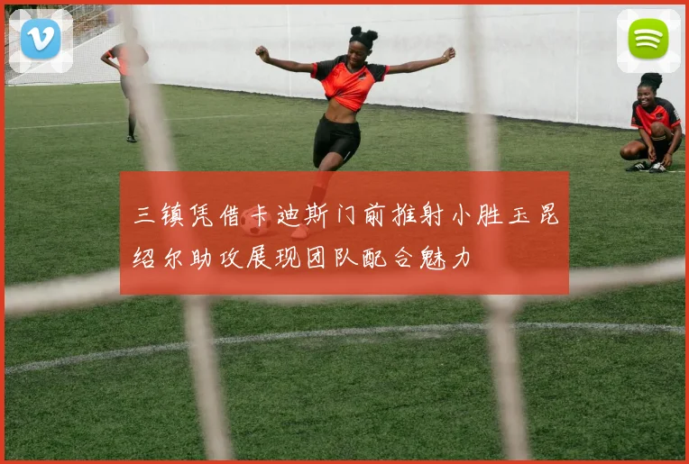三镇凭借卡迪斯门前推射小胜玉昆绍尔助攻展现团队配合魅力