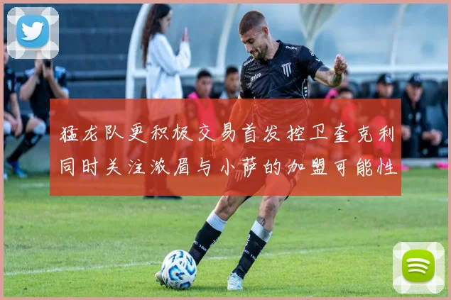 猛龙队更积极交易首发控卫奎克利同时关注浓眉与小萨的加盟可能性