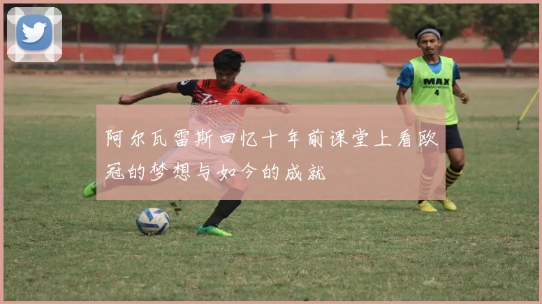 阿尔瓦雷斯回忆十年前课堂上看欧冠的梦想与如今的成就