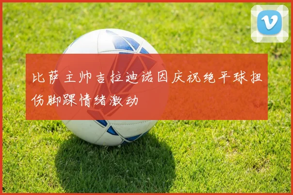 比萨主帅吉拉迪诺因庆祝绝平球扭伤脚踝情绪激动