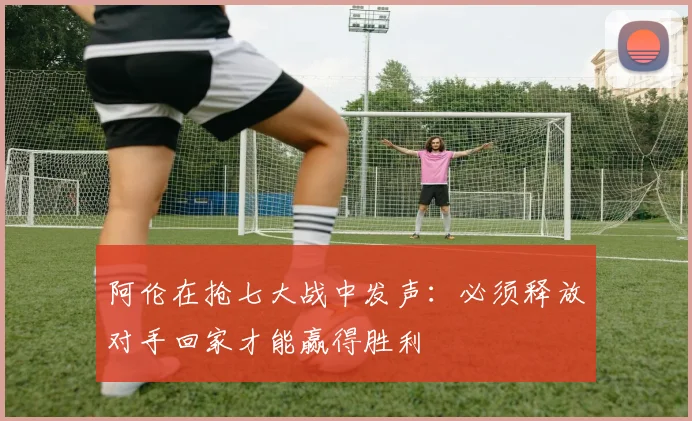 阿伦在抢七大战中发声：必须释放对手回家才能赢得胜利