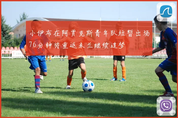 小伊布在阿贾克斯青年队短暂出场76分钟将重返米兰继续追梦