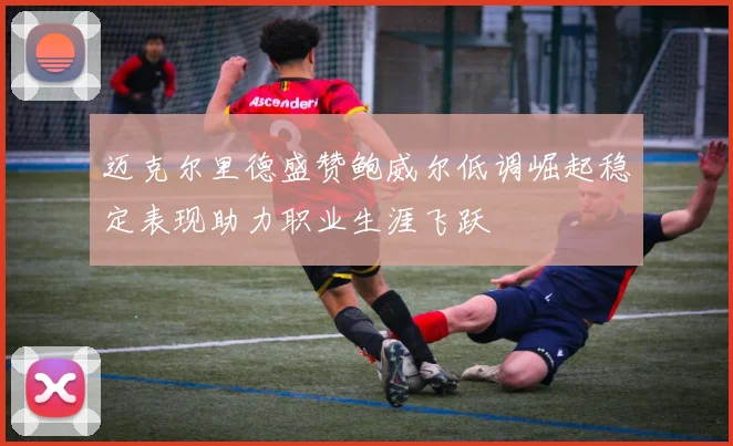 迈克尔里德盛赞鲍威尔低调崛起稳定表现助力职业生涯飞跃