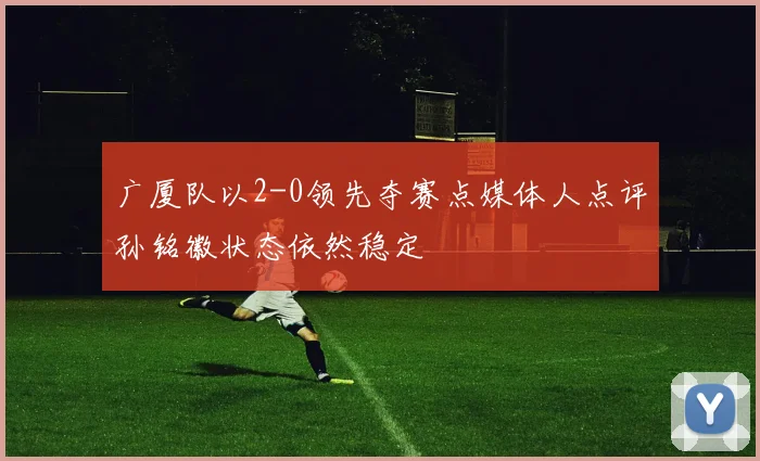 广厦队以2-0领先夺赛点媒体人点评孙铭徽状态依然稳定