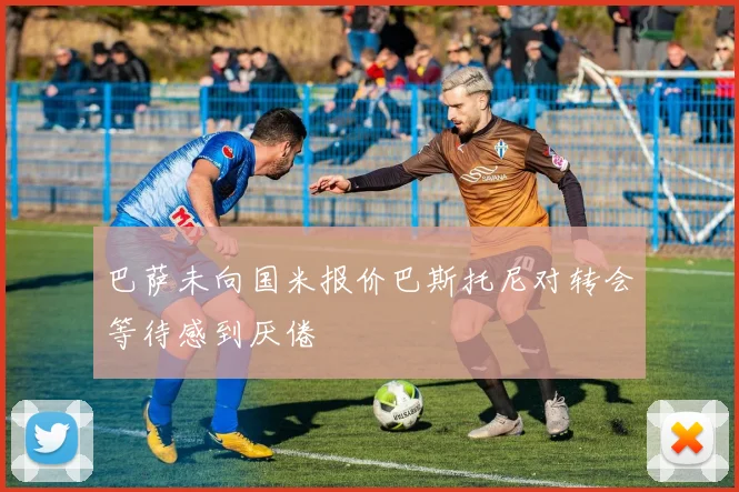 巴萨未向国米报价巴斯托尼对转会等待感到厌倦