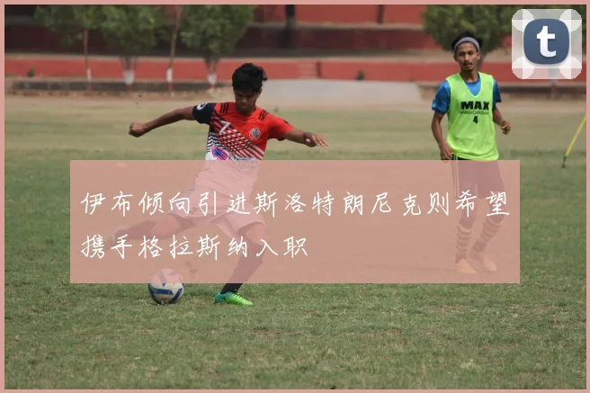 伊布倾向引进斯洛特朗尼克则希望携手格拉斯纳入职