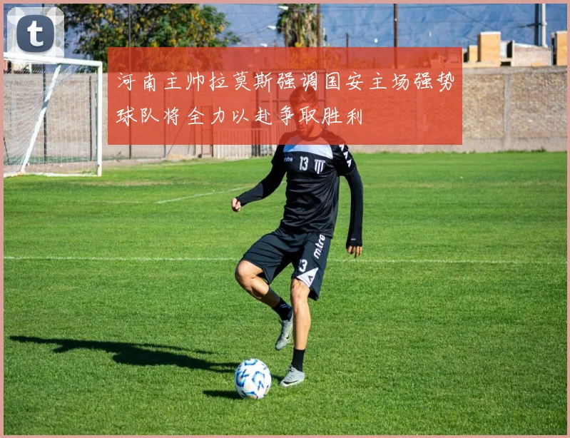 河南主帅拉莫斯强调国安主场强势球队将全力以赴争取胜利