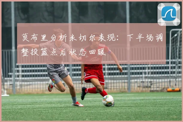 莫布里分析米切尔表现：下半场调整投篮点后状态回暖