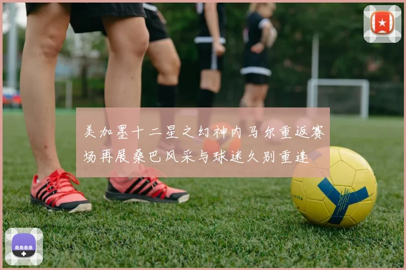 美加墨十二星之幻神内马尔重返赛场再展桑巴风采与球迷久别重逢